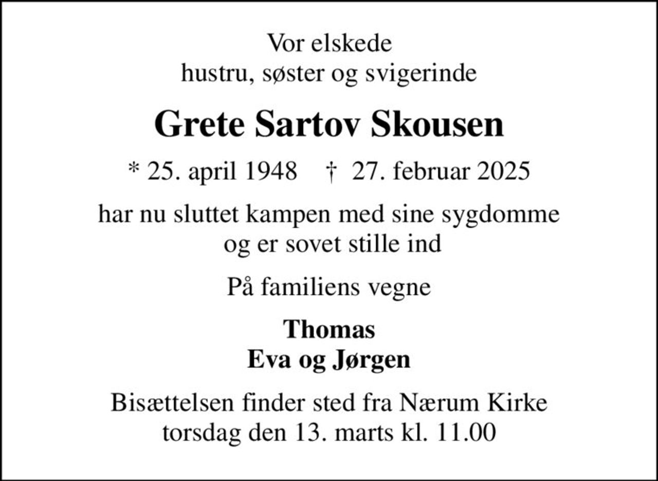 Vor elskede hustru, søster og svigerinde
Grete Sartov Skousen
* 25. april 1948    ✝ 27. februar 2025
har nu sluttet kampen med sine sygdomme  og er sovet stille ind
På familiens vegne
Thomas Eva og Jørgen
Bisættelsen finder sted fra Nærum Kirke  torsdag den 13. marts kl. 11.00