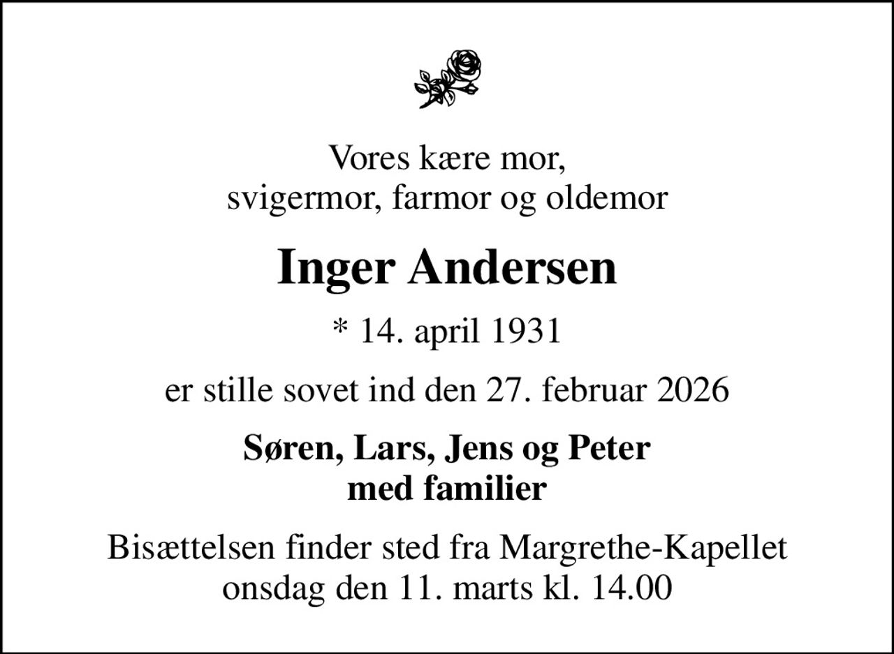 Vores kære mor, svigermor, farmor og oldemor
Inger Andersen
* 14. april 1931
er stille sovet ind den 27. februar 2026
Søren, Lars, Jens og Peter med familier
Bisættelsen finder sted fra Margrethe-Kapellet  onsdag den 11. marts kl. 14.00