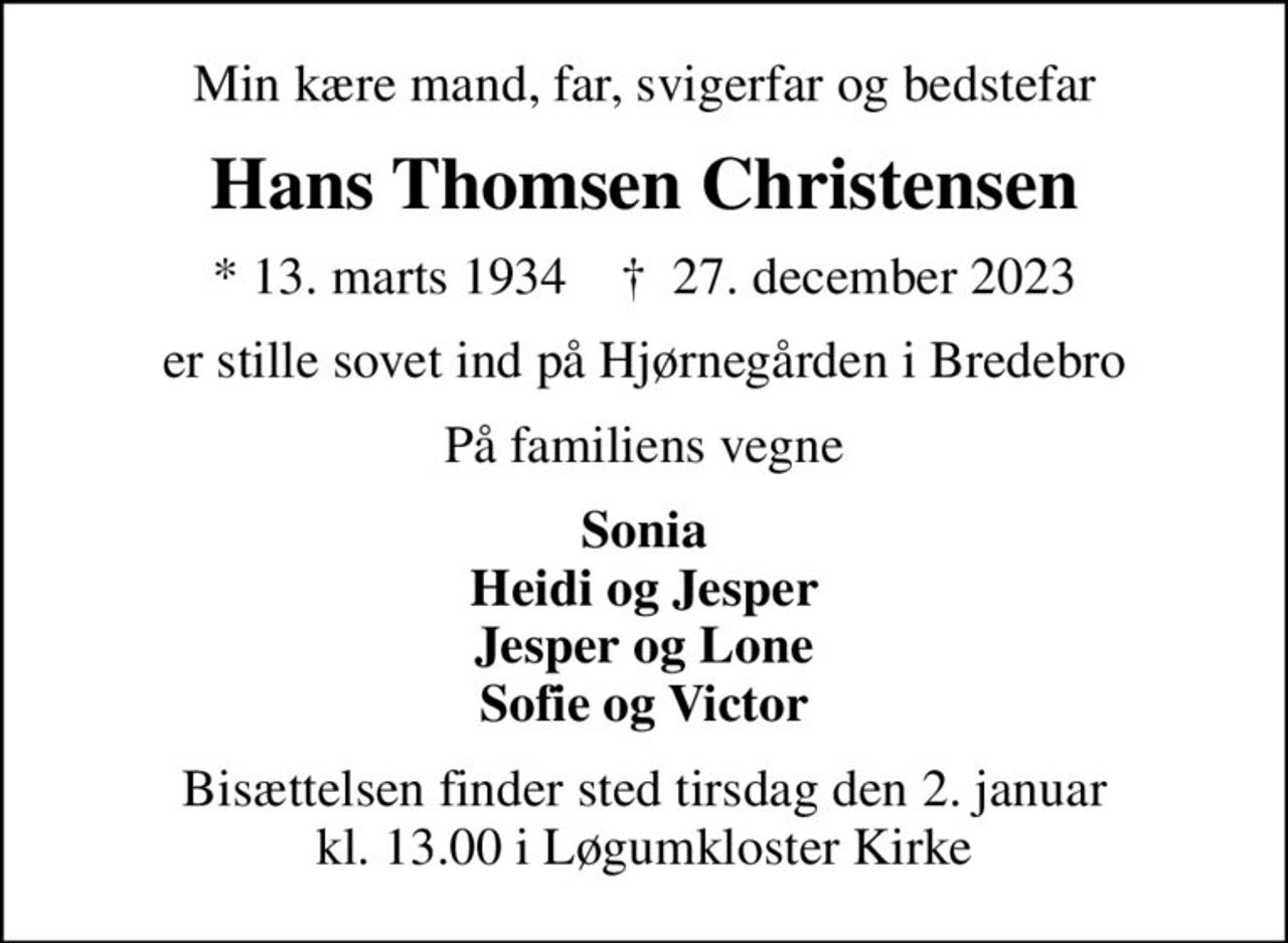 Min kære mand, far, svigerfar og bedstefar
Hans Thomsen Christensen
* 13. marts 1934    ✝ 27. december 2023
er stille sovet ind på Hjørnegården i Bredebro
På familiens vegne
Sonia Heidi og Jesper Jesper og Lone Sofie og Victor
Bisættelsen har fundet sted
Tusind tak for venlig deltagelse ved bisættelsen tak for blomster og kærlige hilsner