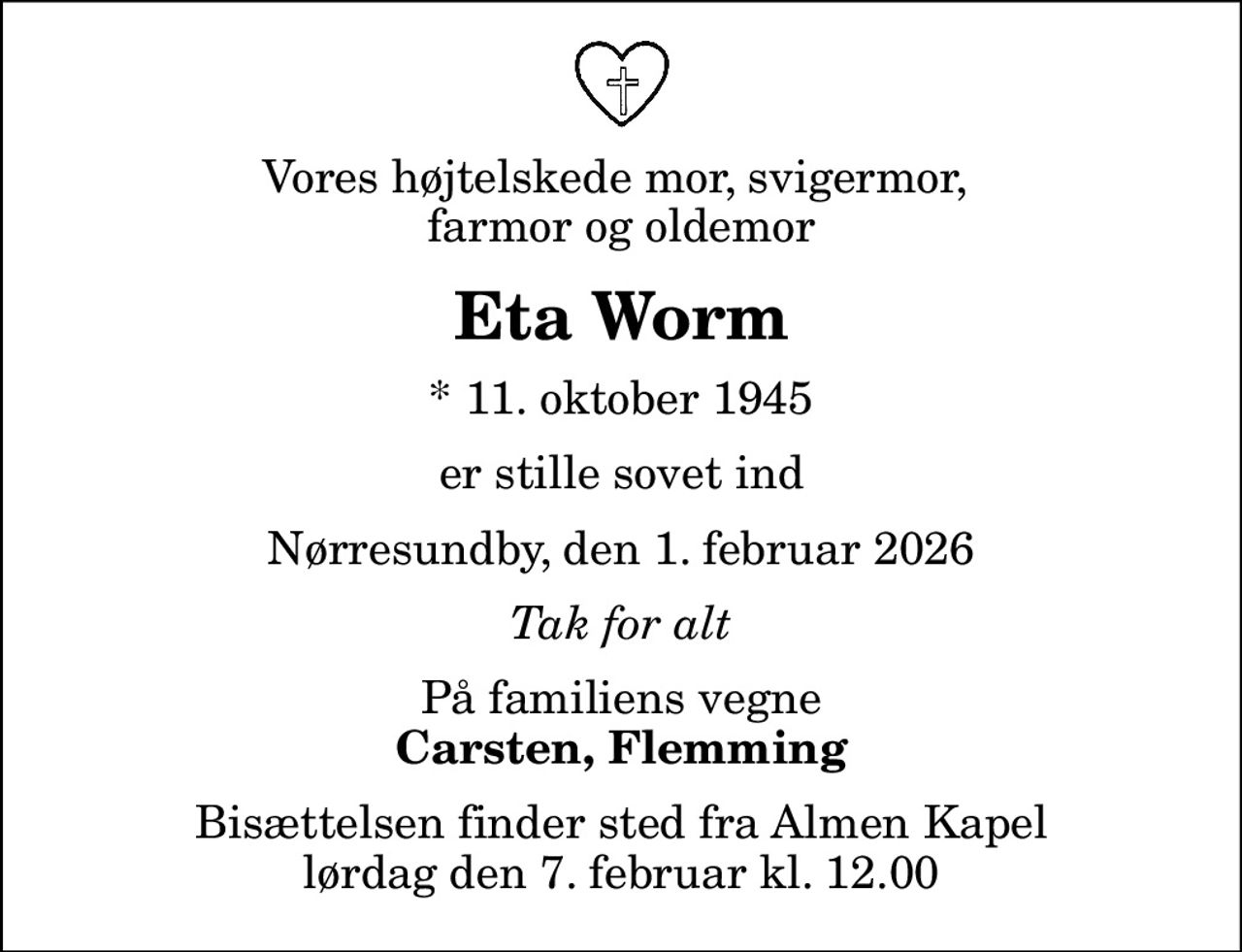 Vores højtelskede mor, svigermor,  farmor og oldemor
Eta Worm
* 11. oktober 1945
er stille sovet ind
Nørresundby, den 1. februar 2026
Tak for alt
På familiens vegne
Carsten, Flemming
Bisættelsen finder sted fra Almen Kapel  lørdag den 7. februar kl. 12.00