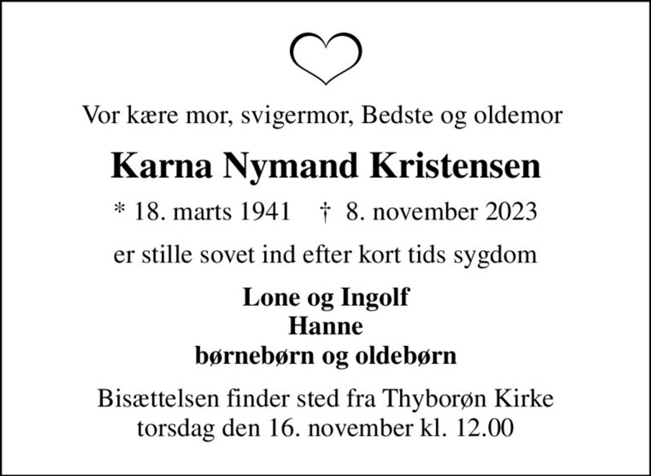 Vor kære mor, svigermor, Bedste og oldemor 
Karna Nymand Kristensen
* 18. marts 1941    ✝ 8. november 2023
er stille sovet ind efter kort tids sygdom
Lone og Ingolf Hanne børnebørn og oldebørn
Bisættelsen finder sted fra Thyborøn Kirke  torsdag den 16. november kl. 12.00