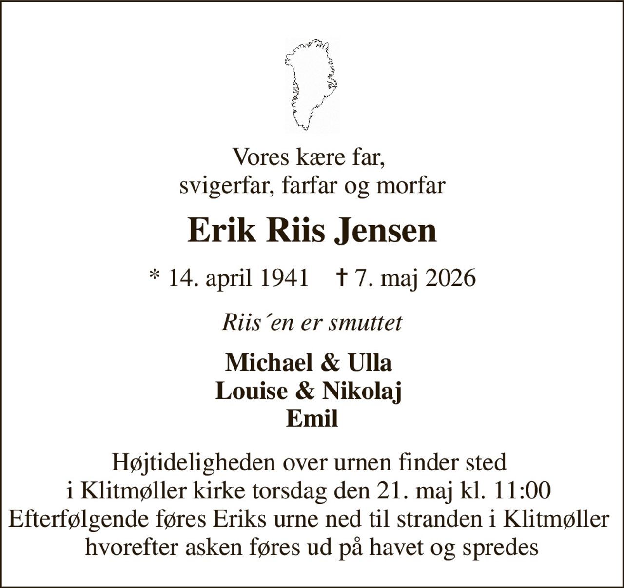 Vores kære far,  svigerfar, farfar og morfar 
Erik Riis Jensen 
*​ 14. april 1941​    ✝​ 7. maj 2026 
Riis´en er smuttet 
Michael & Ulla  Louise & Nikolaj  Emil 
Højtideligheden over urnen finder sted  i Klitmøller kirke torsdag den 21. maj kl. 11:00  Efterfølgende føres Eriks urne ned til stranden i Klitmøller  hvorefter asken føres ud på havet og spredes