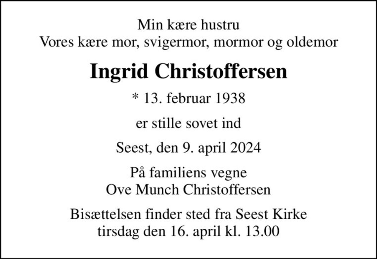 Min kære hustru Vores kære mor, svigermor, mormor og oldemor
Ingrid Christoffersen
* 13. februar 1938
er stille sovet ind
Seest, den 9. april 2024
På familiens vegne Ove Munch Christoffersen
Bisættelsen finder sted fra Seest Kirke  tirsdag den 16. april kl. 13.00