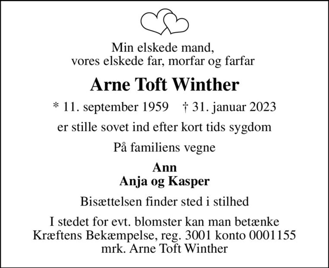 Min elskede mand,  vores elskede far, morfar og farfar 
Arne Toft Winther
* 11. september 1959    ✝ 31. januar 2023
er stille sovet ind efter kort tids sygdom
På familiens vegne
Ann Anja og Kasper
Bisættelsen finder sted i stilhed
I stedet for evt. blomster kan man betænke
					Kræftens Bekæmpelse reg.3001konto0001155mrk. Arne Toft
					Winther