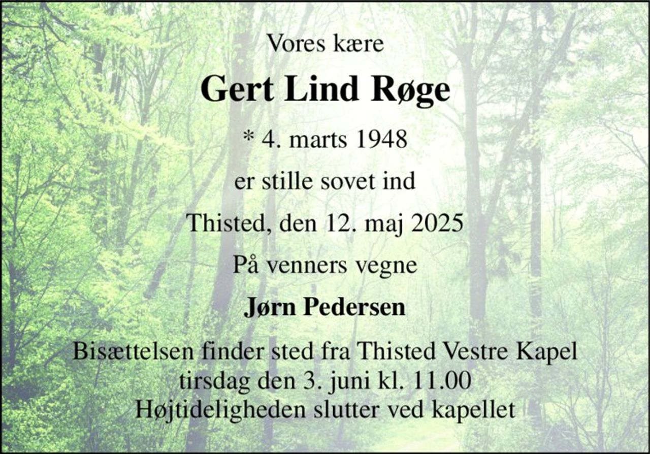 Vores kære 
Gert Lind Røge 
*​ 4. marts 1948 
er stille sovet ind 
Thisted, den 12. maj 2025 
På venners vegne 
Jørn Pedersen 
Bisættelsen finder sted fra Thisted Vestre Kapel​ tirsdag den 3. juni kl. 11.00 Højtideligheden slutter ved kapellet