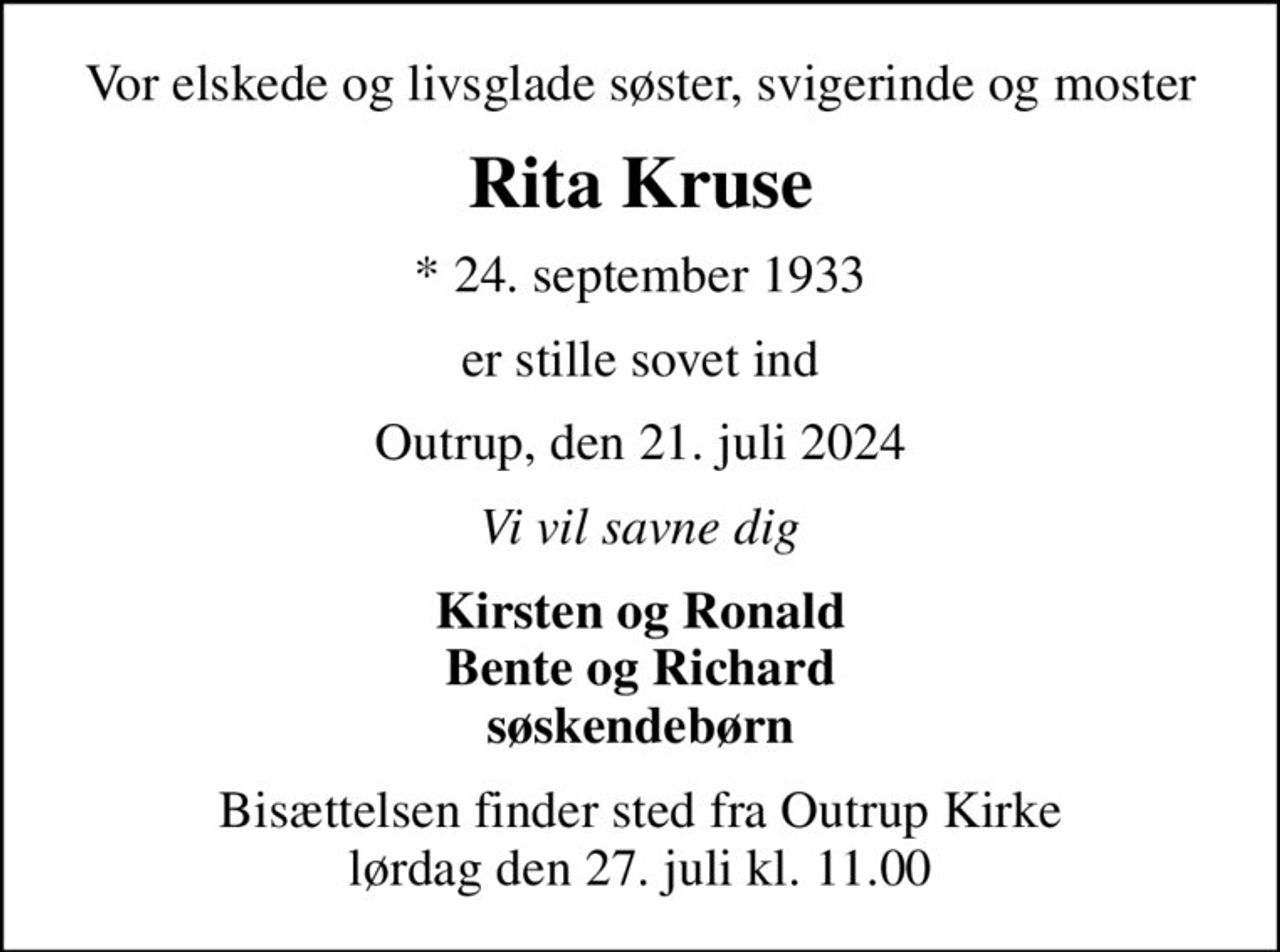Vor elskede og livsglade søster, svigerinde og moster
Rita Kruse
* 24. september 1933
er stille sovet ind
Outrup, den 21. juli 2024
Vi vil savne dig
Kirsten og Ronald Bente og Richard søskendebørn
Bisættelsen finder sted fra Outrup Kirke  lørdag den 27. juli kl. 11.00