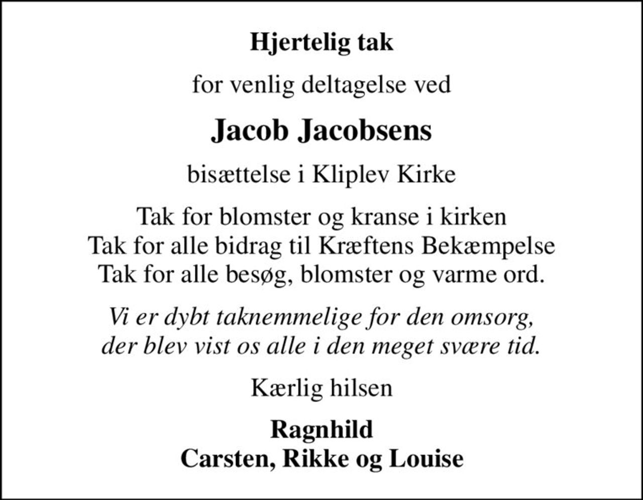 Hjertelig tak
for venlig deltagelse ved
Jacob Jacobsens
bisættelse i Kliplev Kirke
Tak for blomster og kranse i kirken Tak for alle bidrag til Kræftens Bekæmpelse Tak for alle besøg, blomster og varme ord.
Vi er dybt taknemmelige for den omsorg, der blev vist os alle i den meget svære tid.
Kærlig hilsen
Ragnhild Carsten, Rikke og Louise
