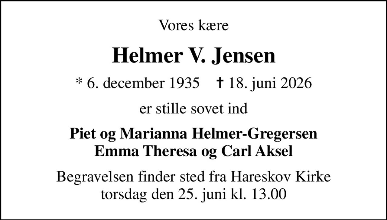Vores kære
Helmer V. Jensen
* 6. december 1935    ✝ 18. juni 2026
er stille sovet ind
Piet og Marianna Helmer-Gregersen Emma Theresa og Carl Aksel
Begravelsen finder sted fra Hareskov Kirke  torsdag den 25. juni kl. 13.00