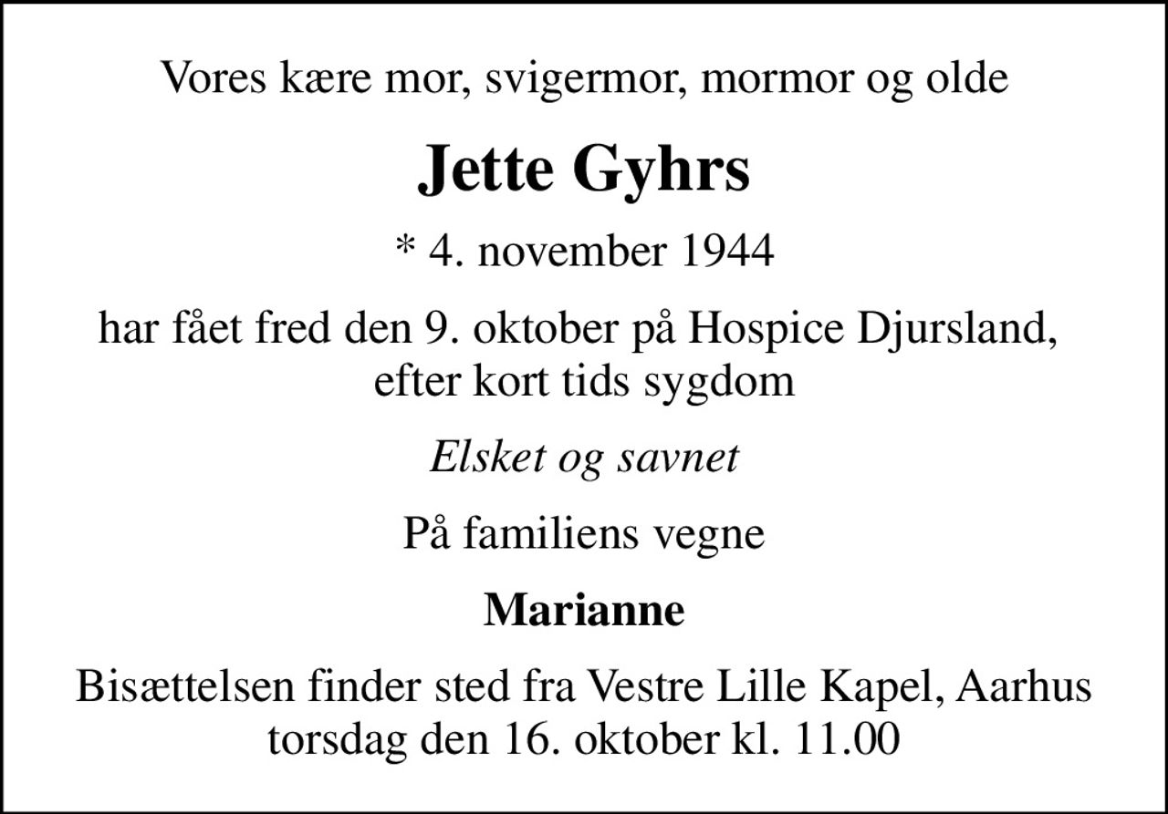 Vores kære mor, svigermor, mormor og olde
Jette Gyhrs
* 4. november 1944
har fået fred den 9. oktober på Hospice Djursland,  efter kort tids sygdom
Elsket og savnet
På familiens vegne
Marianne
Bisættelsen finder sted fra Vestre Lille Kapel, Aarhus  torsdag den 16. oktober kl. 11.00