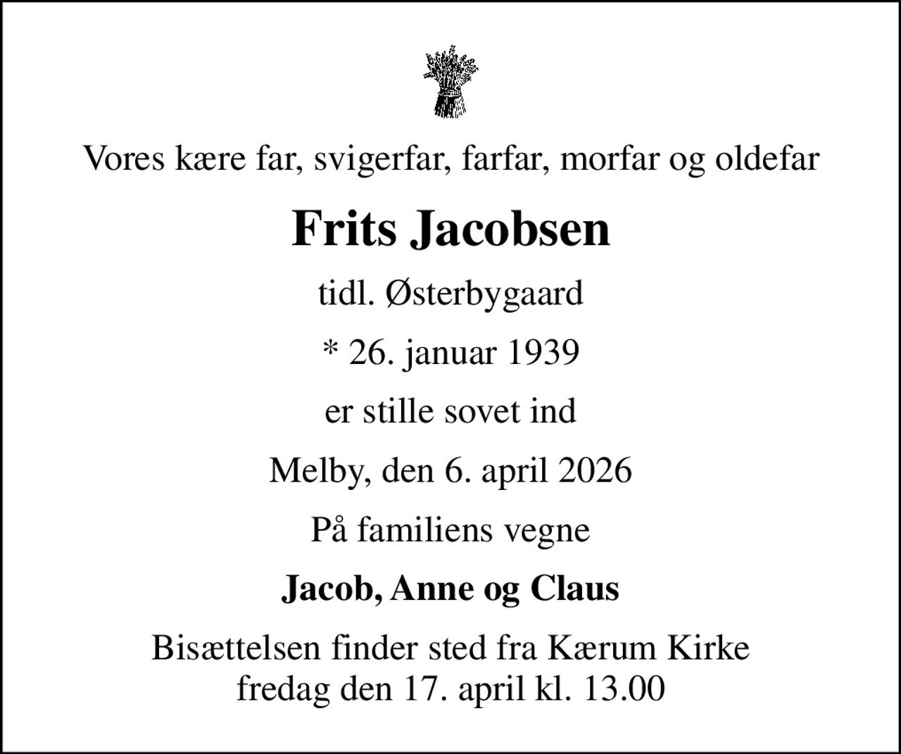 Vores kære far, svigerfar, farfar, morfar og oldefar
Frits Jacobsen
tidl. Østerbygaard
* 26. januar 1939
er stille sovet ind
Melby, den 6. april 2026
På familiens vegne
Jacob, Anne og Claus
Bisættelsen finder sted fra Kærum Kirke  fredag den 17. april kl. 13.00