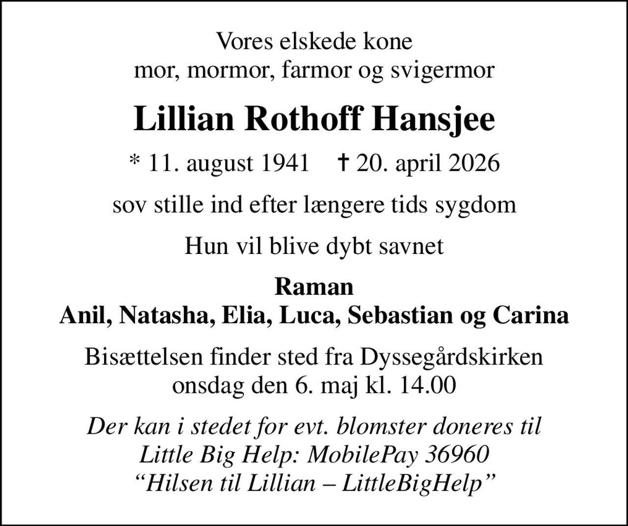 Vores elskede kone mor, mormor, farmor og svigermor
Lillian Rothoff Hansjee
* 11. august 1941    ✝ 20. april 2026
sov stille ind efter længere tids sygdom
Hun vil blive dybt savnet
Raman Anil, Natasha, Elia, Luca, Sebastian og Carina
Bisættelsen finder sted fra Dyssegårdskirken  onsdag den 6. maj kl. 14.00 
Der kan i stedet for evt. blomster doneres til Little Big Help: MobilePay 36960 Hilsen til Lillian  LittleBigHelp