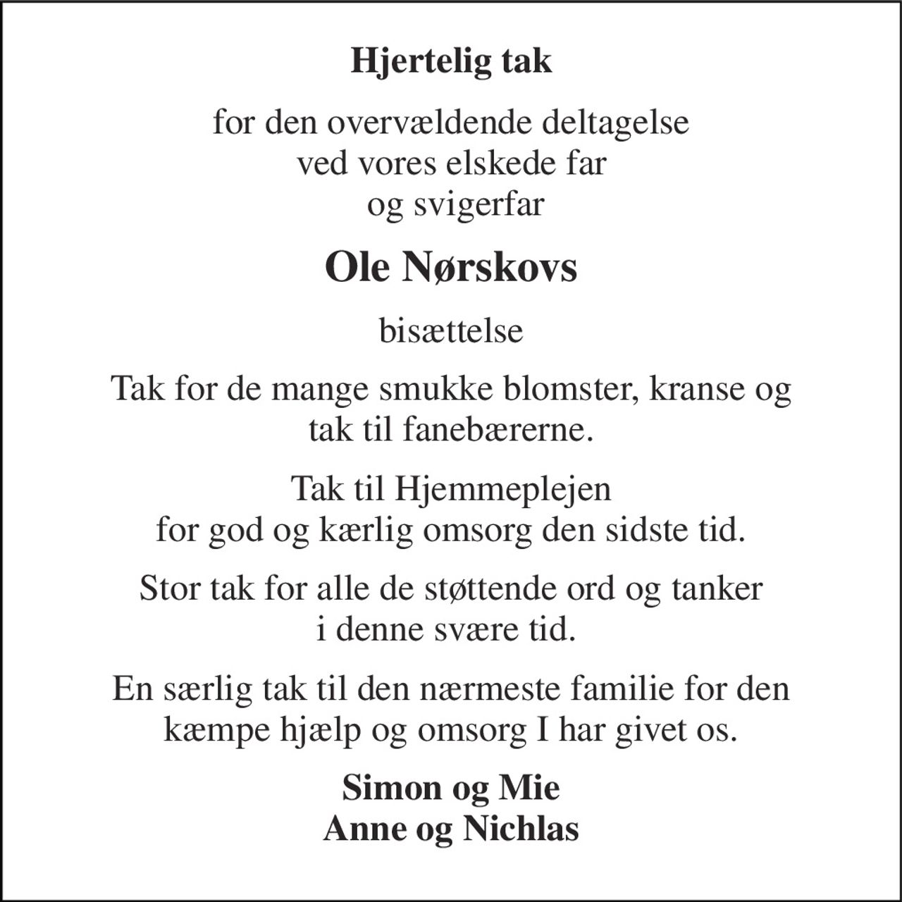 Hjertelig tak 
for den overvældende deltagelse ved vores elskede far  og svigerfar 
Ole Nørskovs 
bisættelse 
Tak for de mange smukke blomster, kranse og tak til fanebærerne. 
Tak til Hjemmeplejen for god og kærlig omsorg den sidste tid. 
Stor tak for alle de støttende ord og tanker i denne svære tid.  
En særlig tak til den nærmeste familie for den kæmpe hjælp og omsorg I har givet os. 
Simon og Mie Anne og Nichlas