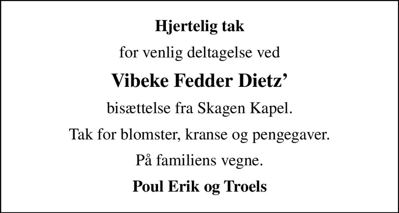 Hjertelig tak
for venlig deltagelse ved
Vibeke Fedder Dietz
bisættelse fra Skagen Kapel.
Tak for blomster, kranse og pengegaver.
På familiens vegne
Poul Erik og Troels