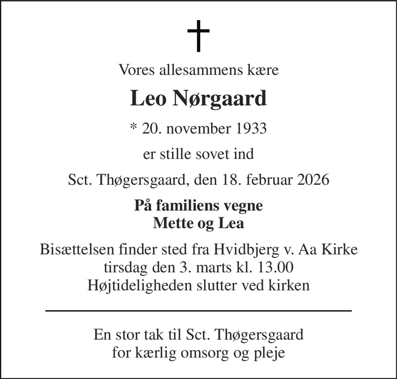 Vores allesammens kære 
Leo Nørgaard 
*​ 20. november 1933 
er stille sovet ind 
Sct. Thøgersgaard, den 18. februar 2026 
På familiens vegne Mette og Lea 
Bisættelsen finder sted fra Hvidbjerg v. Aa Kirke tirsdag den 3. marts kl. 13.00 Højtideligheden slutter ved kirken 
En stor tak til Sct. Thøgersgaard for kærlig omsorg og pleje