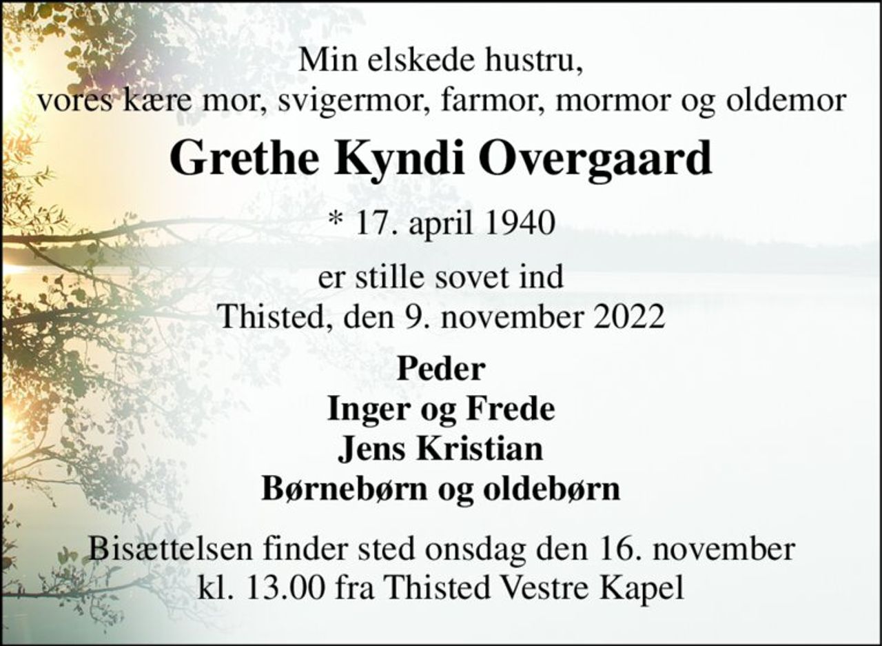 Min elskede hustru, vores kære mor, svigermor, farmor, mormor og oldemor 
Grethe Kyndi Overgaard​ 
*​ 17. april 1940​ 
er stille sovet ind Thisted, den 9. november 2022 
Peder Inger og Frede Jens Kristian Børnebørn og oldebørn 
Bisættelsen​ finder sted onsdag den 16. november​ kl. 13.00 fra Thisted Vestre Kapel