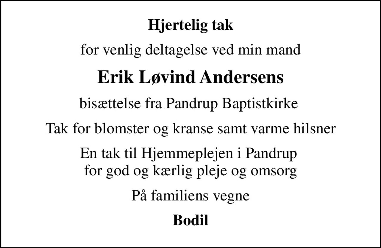 Hjertelig tak
for venlig deltagelse ved min mand
Erik Løvind Andersens
bisættelse fra Pandrup Baptistkirke 
Tak for blomster og kranse samt varme hilsner
En tak til Hjemmeplejen i Pandrup  for god og kærlig pleje og omsorg
På familiens vegne
Bodil