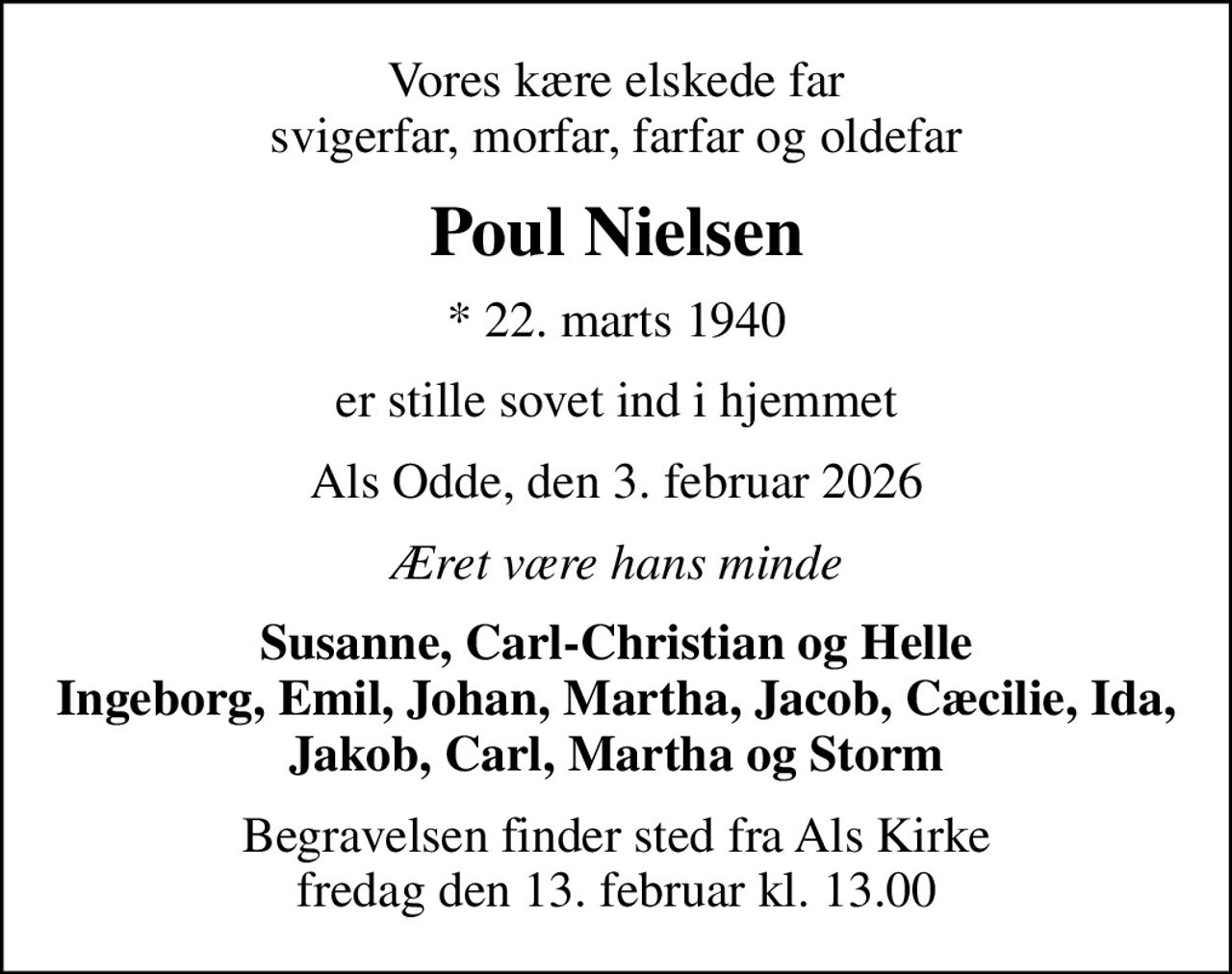 Vores kære elskede far svigerfar, morfar, farfar og oldefar
Poul Nielsen
* 22. marts 1940
er stille sovet ind i hjemmet
Als Odde, den 3. februar 2026
Æret være hans minde
Susanne, Carl-Christian og Helle Ingeborg, Emil, Johan, Martha, Jacob, Cæcilie, Ida, Jakob, Carl, Martha og Storm
Begravelsen finder sted fra Als Kirke  fredag den 13. februar kl. 13.00