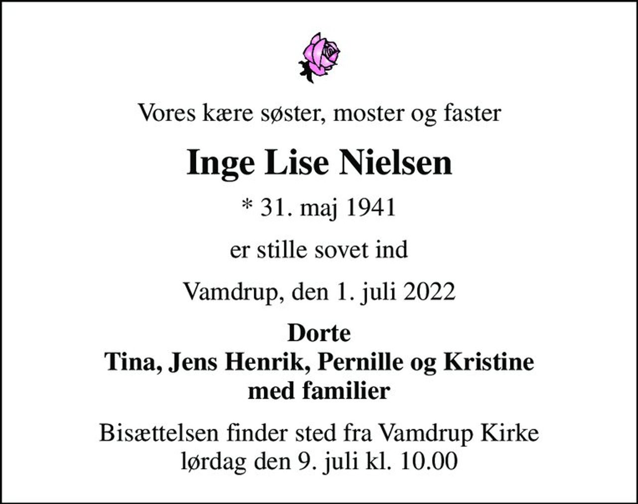 Vores kære søster, moster og faster
Inge Lise Nielsen
* 31. maj 1941
er stille sovet ind
Vamdrup, den 1. juli 2022
Dorte Tina, Jens Henrik, Pernille og Kristine med familier
Bisættelsen finder sted fra Vamdrup Kirke  lørdag den 9. juli kl. 10.00