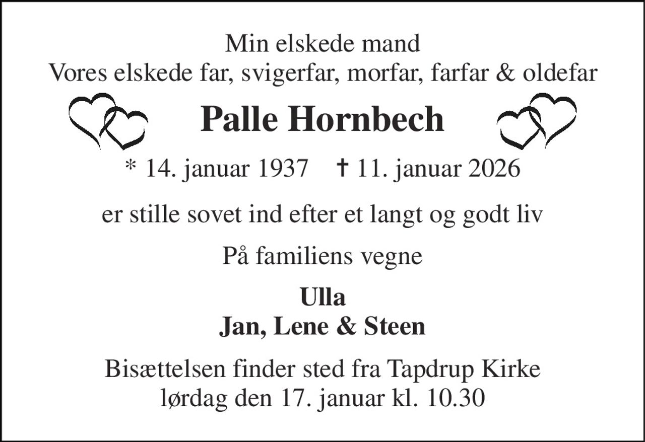 Min elskede mand Vores elskede far, svigerfar, morfar, farfar & oldefar 
Palle Hornbech 
*​ 14. januar 1937​    ✝​ 11. januar 2026 
er stille sovet ind efter et langt og godt liv 
På familiens vegne 
Ulla Jan, Lene & Steen 
Bisættelsen​ finder sted fra Tapdrup Kirke​ lørdag den 17. januar​ kl. 10.30