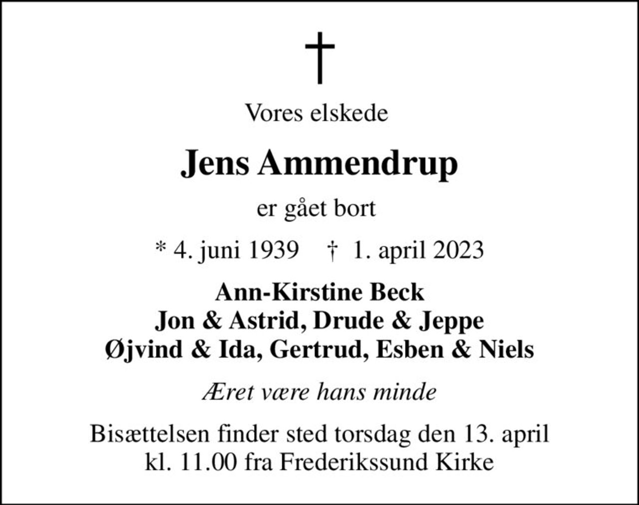 Vores elskede 
Jens Ammendrup
er gået bort 
* 4. juni 1939    ✝ 1. april 2023
Ann-Kirstine Beck Jon & Astrid, Drude & Jeppe Øjvind & Ida, Gertrud, Esben & Niels
Æret være hans minde
Bisættelsen finder sted torsdag den 13. april kl. 11.00 fra Frederikssund Kirke
