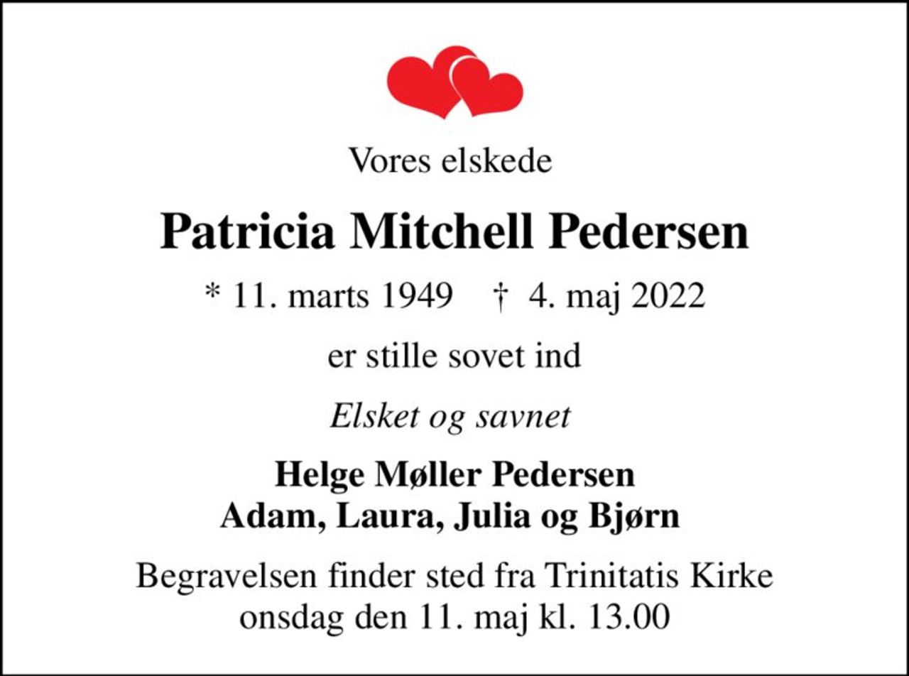 Vores elskede 
Patricia Mitchell Pedersen
* 11. marts 1949    ✝ 4. maj 2022
er stille sovet ind
Elsket og savnet 
Helge Møller Pedersen Adam, Laura, Julia og Bjørn 
Begravelsen finder sted fra Trinitatis Kirke  onsdag den 11. maj kl. 13.00