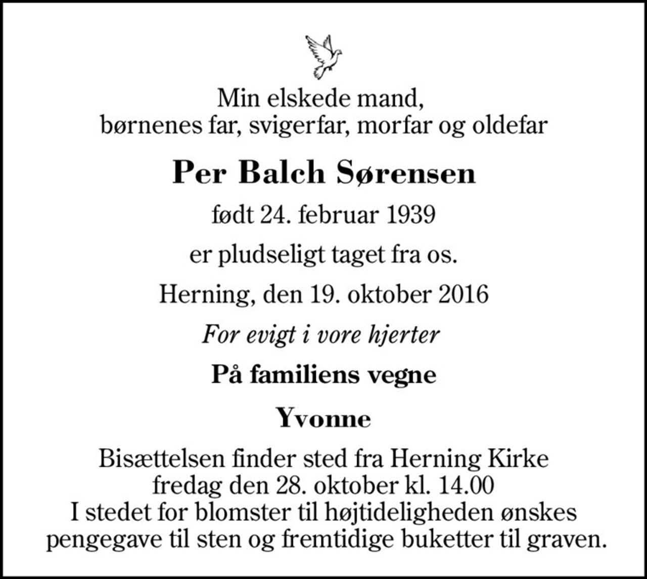 Min elskede mand,  børnenes far, svigerfar, morfar og oldefar
Per Balch Sørensen
født 24. februar 1939
er pludseligt taget fra os.
Herning, den 19. oktober 2016
For evigt i vore hjerter 
På familiens vegne
Yvonne
Bisættelsen finder sted fra Herning Kirke  fredag den 28. oktober kl. 14.00  I stedet for blomster til højtideligheden ønskes  pengegave til sten og fremtidige buketter til graven.