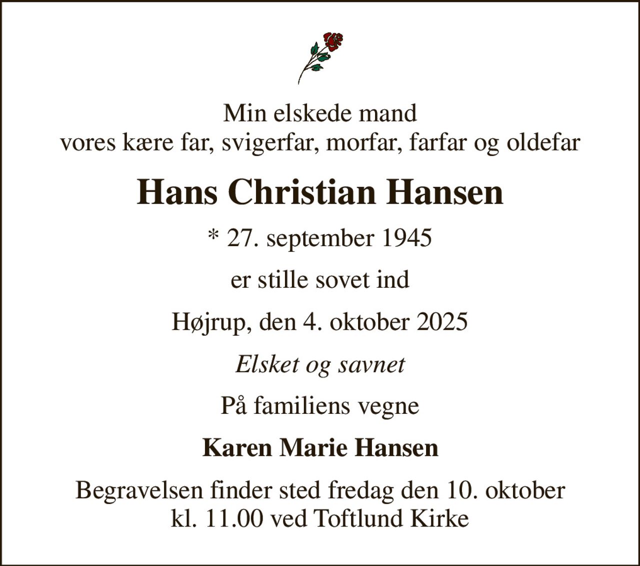 Min elskede mand vores kære far, svigerfar, morfar, farfar og oldefar
Hans Christian Hansen
* 27. september 1945
er stille sovet ind
Højrup, den 4. oktober 2025
Elsket og savnet
På familiens vegne
Karen Marie Hansen
Begravelsen finder sted fredag den 10. oktober kl. 11.00 ved Toftlund Kirke