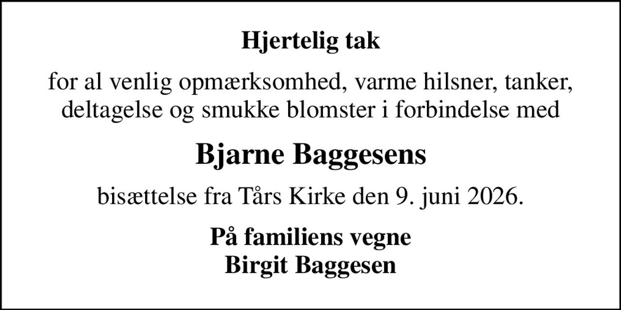 Hjertelig tak
for al venlig opmærksomhed, varme hilsner, tanker, deltagelse og smukke blomster i forbindelse med
Bjarne Baggesens
bisættelse fra Tårs Kirke den 9. juni 2026.
På familiens vegne Birgit Baggesen