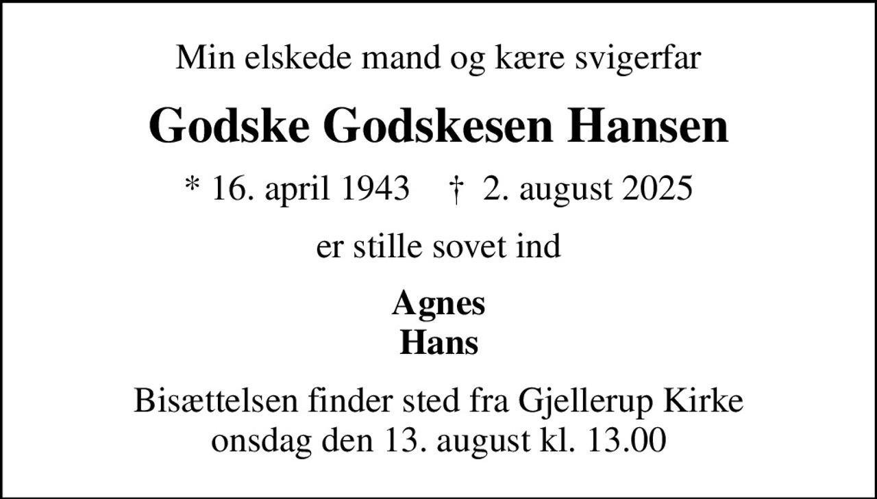 Min elskede mand og kære svigerfar
Godske Godskesen Hansen
* 16. april 1943    ✝ 2. august 2025
er stille sovet ind
Agnes Hans
Bisættelsen finder sted fra Gjellerup Kirke  onsdag den 13. august kl. 13.00