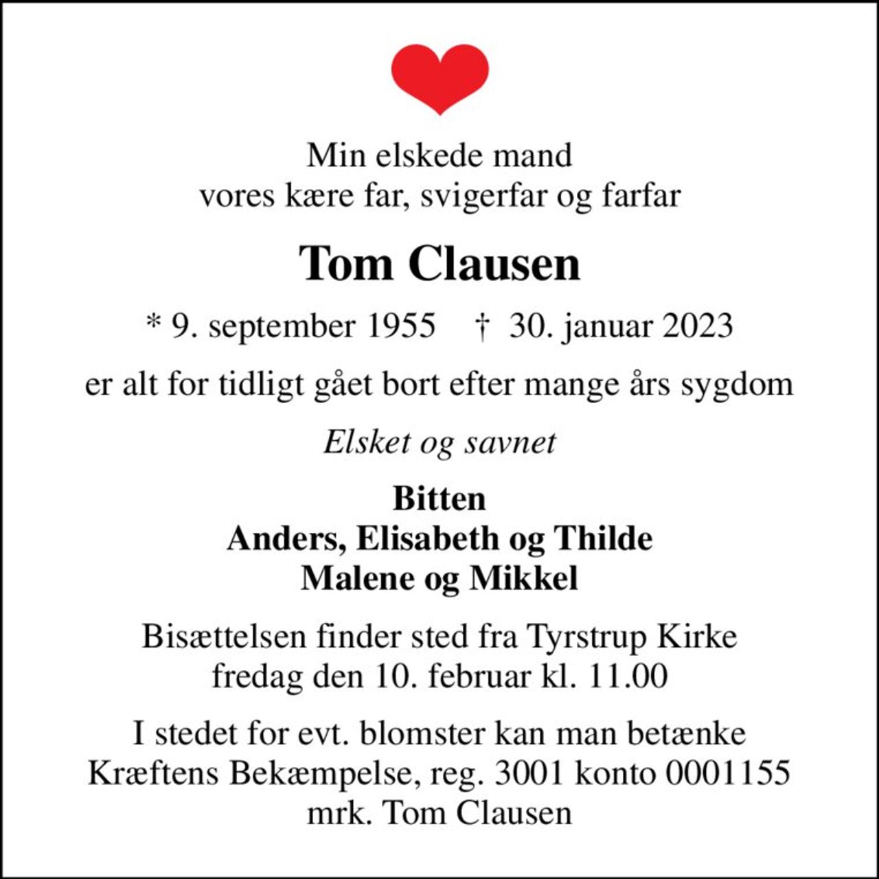 Min elskede mand vores kære far, svigerfar og farfar
Tom Clausen
* 9. september 1955    ✝ 30. januar 2023
er alt for tidligt gået bort efter mange års sygdom
Elsket og savnet
Bitten Anders, Elisabeth og Thilde Malene og Mikkel
Bisættelsen finder sted fra Tyrstrup Kirke  fredag den 10. februar kl. 11.00 
I stedet for evt. blomster kan man betænke
					Kræftens Bekæmpelse reg.3001konto0001155mrk. Tom
					Clausen