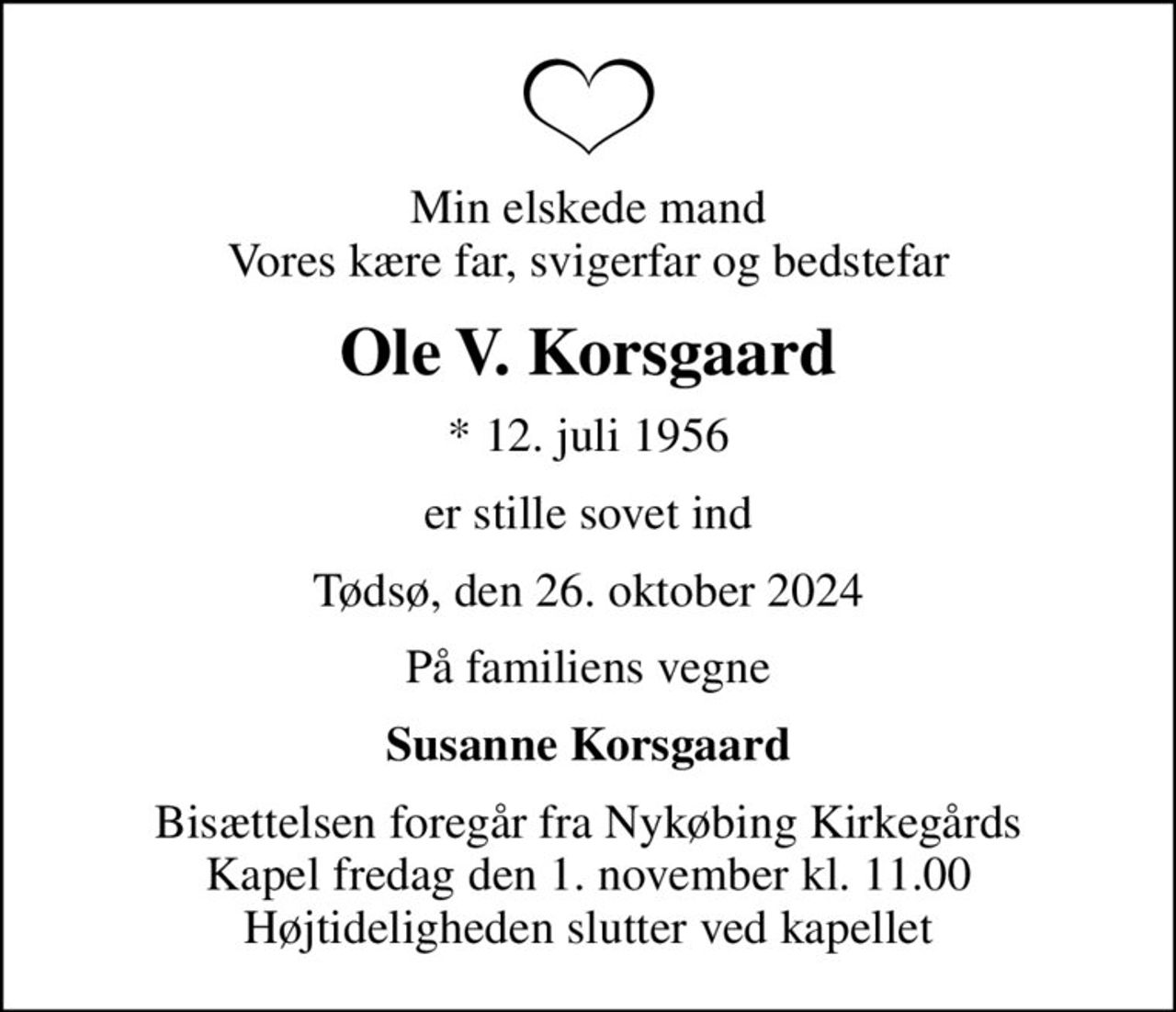 Min elskede mand Vores kære far, svigerfar og bedstefar
Ole V. Korsgaard
* 12. juli 1956
er stille sovet ind
Tødsø, den 26. oktober 2024
På familiens vegne
Susanne Korsgaard
Bisættelsen foregår fra Nykøbing Kirkegårds Kapel  fredag den 1. november kl. 11.00  Højtideligheden slutter ved kapellet