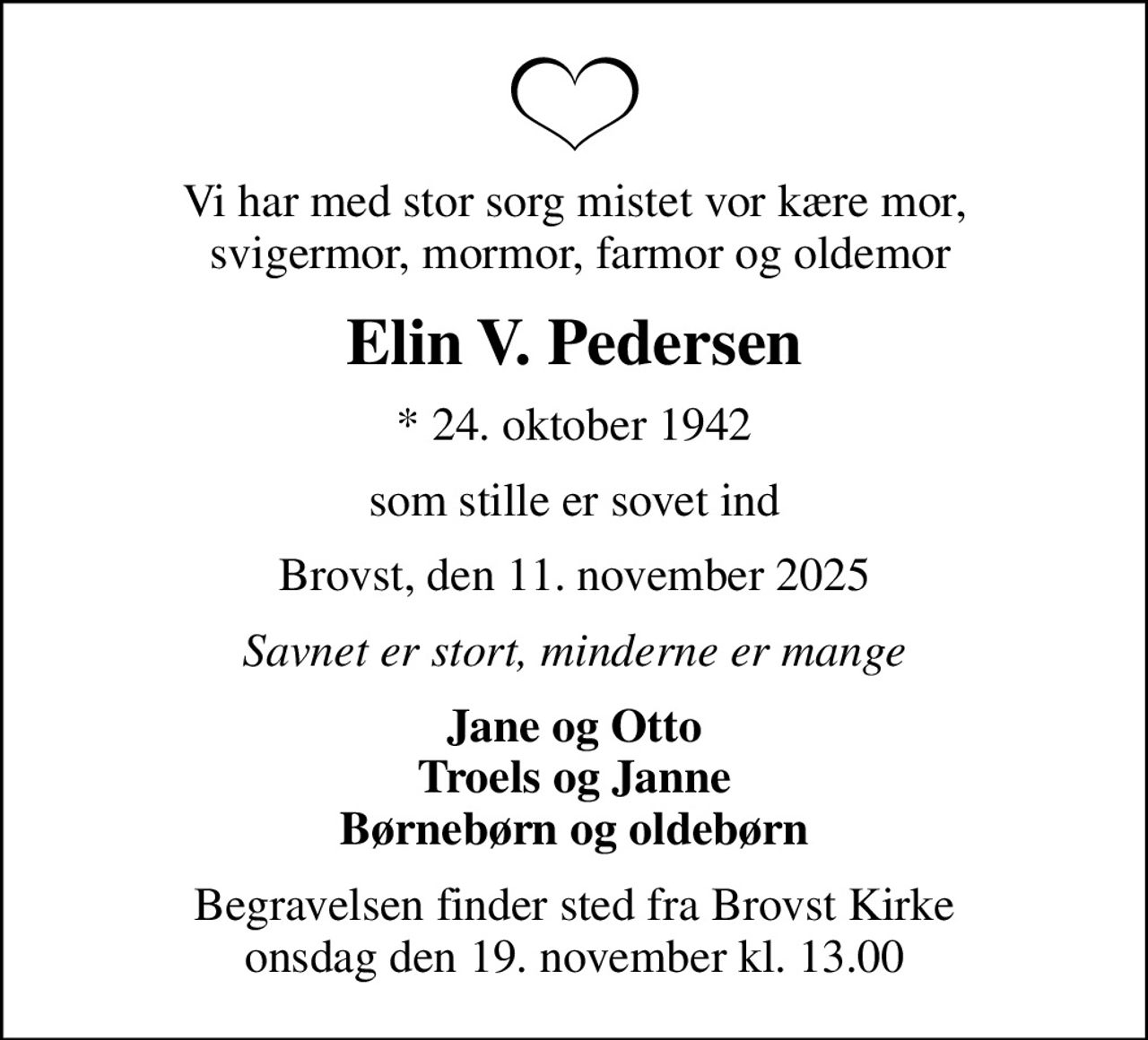 Vi har med stor sorg mistet vor kære mor,  svigermor, mormor, farmor og oldemor
Elin V. Pedersen
* 24. oktober 1942
som stille er sovet ind
Brovst, den 11. november 2025
Savnet er stort, minderne er mange
Jane og Otto Troels og Janne Børnebørn og oldebørn
Begravelsen finder sted fra Brovst Kirke  onsdag den 19. november kl. 13.00