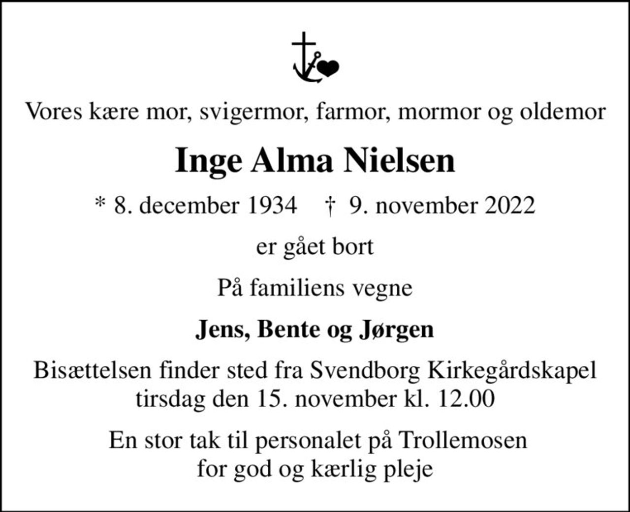 Vores kære mor, svigermor, farmor, mormor og oldemor
Inge Alma Nielsen
* 8. december 1934    ✝ 9. november 2022
er gået bort
På familiens vegne
Jens, Bente og Jørgen
Bisættelsen finder sted fra Svendborg Kirkegårdskapel  tirsdag den 15. november kl. 12.00 
 En stor tak til personalet på Trollemosen for god og kærlig pleje