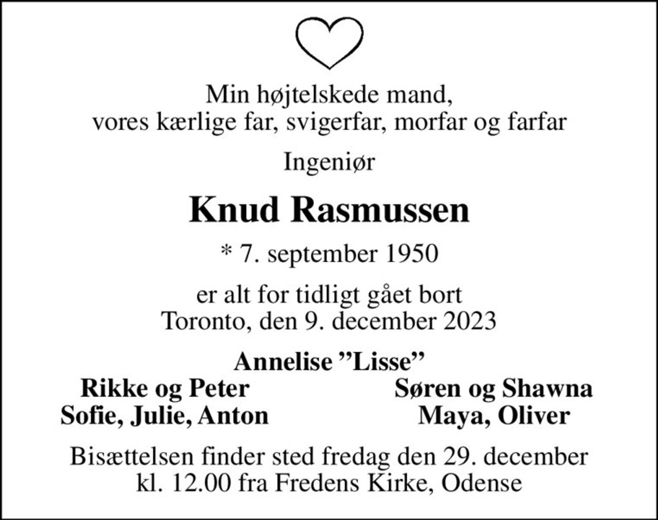 Min højtelskede mand, vores kærlige far, svigerfar, morfar og farfar
Ingeniør
Knud Rasmussen
* 7. september 1950
er alt for tidligt gået bort Toronto, den 9. december 2023
Annelise Lisse
Rikke og Peter
Søren og Shawna
Sofie, Julie, Anton
Maya, Oliver
Bisættelsen finder sted fredag den 29. december kl. 12.00 fra Fredens Kirke, Odense