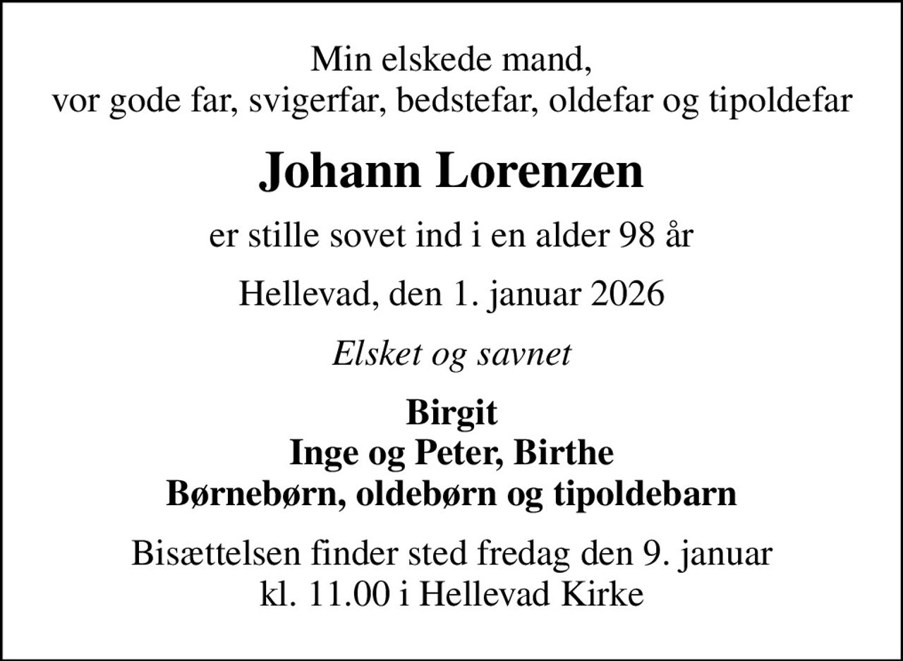 Min elskede mand, vor gode far, svigerfar, bedstefar, oldefar og tipoldefar
Johann Lorenzen
er stille sovet ind i en alder 98 år
Hellevad, den 1. januar 2026
Elsket og savnet
Birgit Inge og Peter, Birthe Børnebørn, oldebørn og tipoldebarn
Bisættelsen finder sted fredag den 9. januar kl. 11.00 i Hellevad Kirke