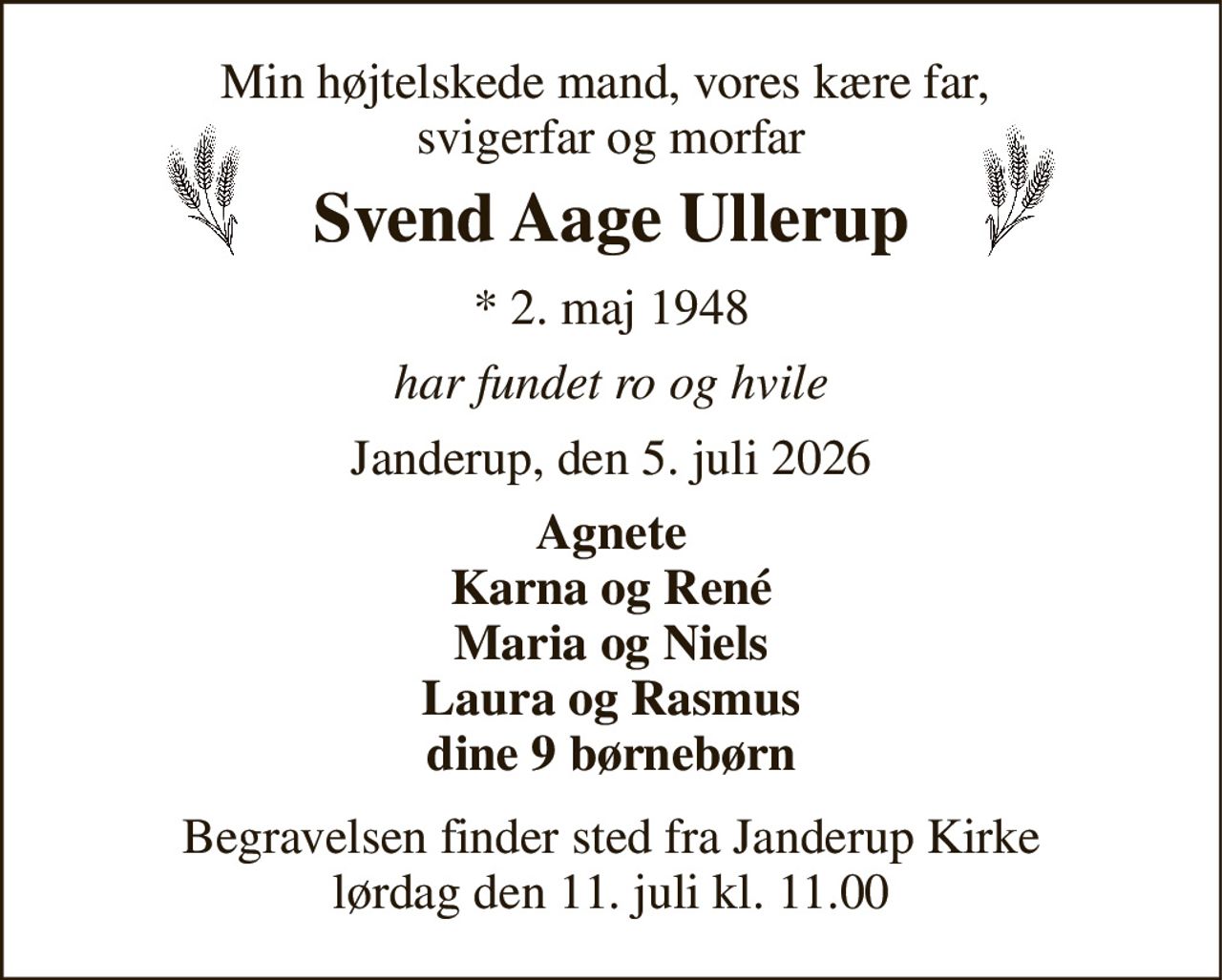 Min højtelskede mand, vores kære far,  svigerfar og morfar 
Svend Aage Ullerup 
*​ 2. maj 1948 
har fundet ro og hvile 
Janderup, den 5. juli 2026 
Agnete Karna og René Maria og Niels Laura og Rasmus dine 9 børnebørn 
Begravelsen​ finder sted fra Janderup Kirke​ lørdag den 11. juli​ kl. 11.00