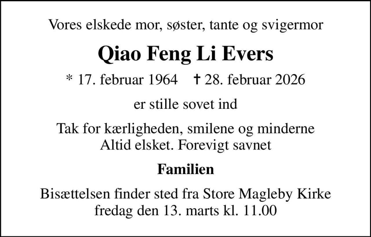 Vores elskede mor, søster, tante og svigermor
Qiao Feng Li Evers
* 17. februar 1964    ✝ 28. februar 2026
er stille sovet ind
Tak for kærligheden, smilene og minderne Altid elsket. Forevigt savnet
Familien
Bisættelsen finder sted fra Store Magleby Kirke  fredag den 13. marts kl. 11.00