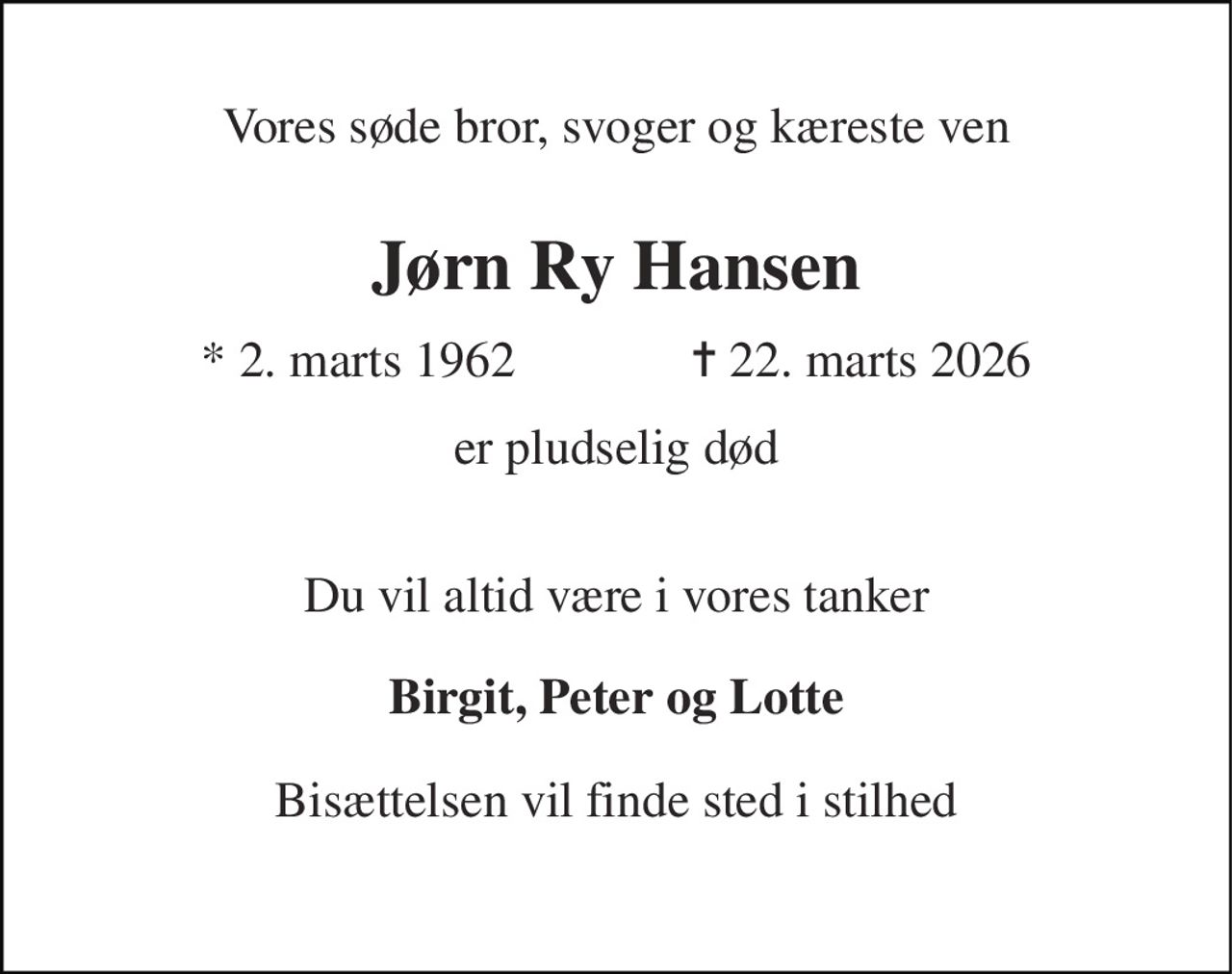 Vores søde bror, svoger og kæreste ven 
Jørn Ry Hansen 
* 2. marts 1962              ✝ 22. marts 2026 
er pludselig død 
Du vil altid være i vores tanker 
Birgit, Peter og Lotte 
Bisættelsen vil finde sted i stilhed