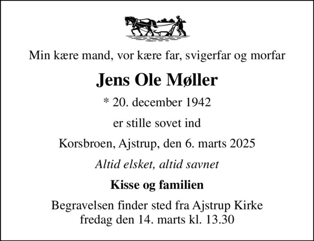 Min kære mand, vor kære far, svigerfar og morfar
Jens Ole Møller
* 20. december 1942
er stille sovet ind
Korsbroen, Ajstrup, den 6. marts 2025
Altid elsket, altid savnet
Kisse og familien
Begravelsen finder sted fra Ajstrup Kirke  fredag den 14. marts kl. 13.30