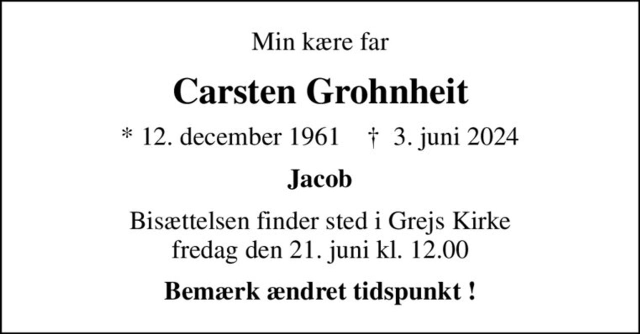 Min kære far
Carsten Grohnheit
* 12. december 1961    ✝ 3. juni 2024
Jacob
Bisættelsen finder sted i Grejs Kirke  fredag den 21. juni kl. 12.00 
Bemærk ændret tidspunkt !