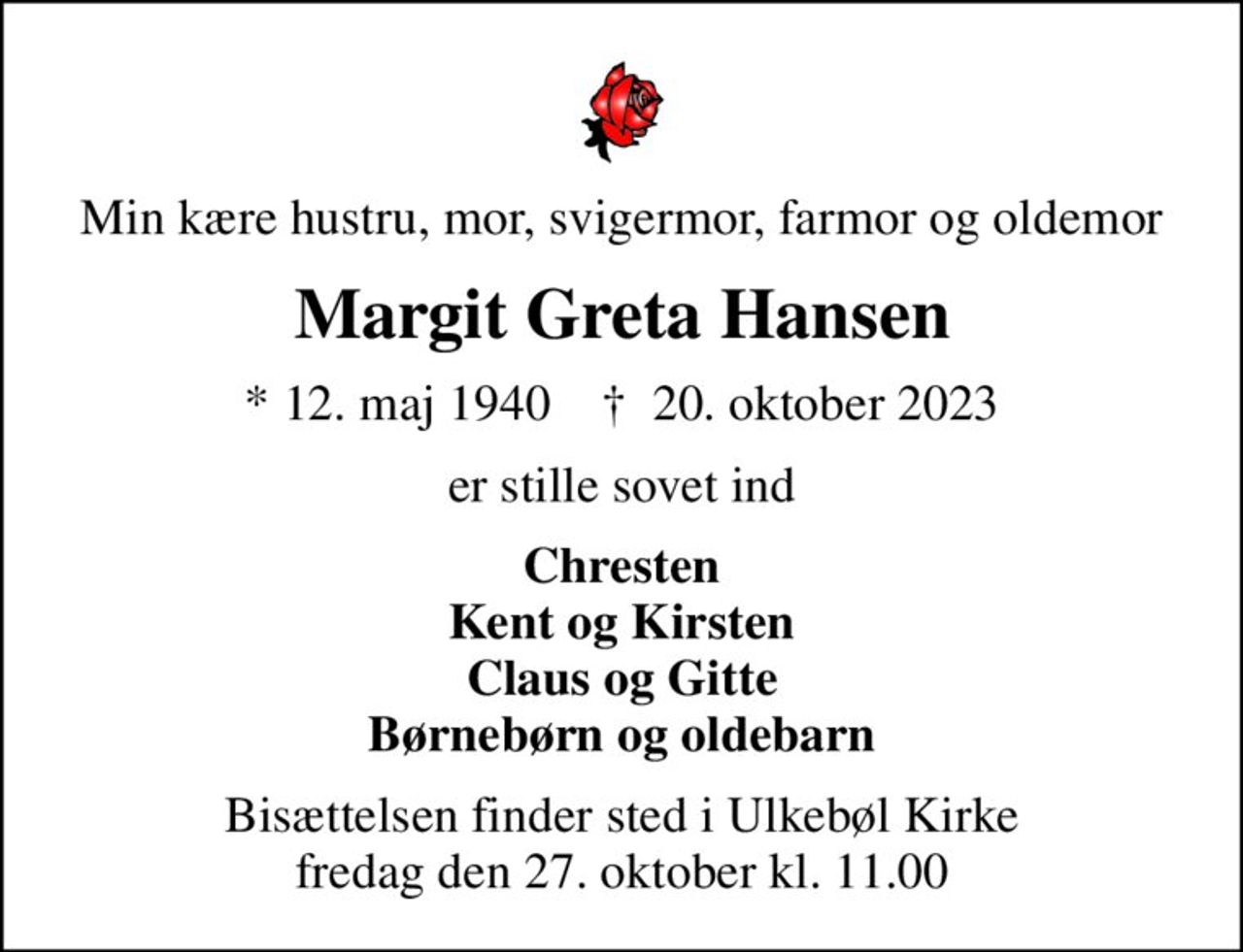 Min kære hustru, mor, svigermor, farmor og oldemor
Margit Greta Hansen
* 12. maj 1940    ✝ 20. oktober 2023
er stille sovet ind
Chresten Kent og Kirsten Claus og Gitte Børnebørn og oldebarn
Bisættelsen finder sted i Ulkebøl Kirke  fredag den 27. oktober kl. 11.00