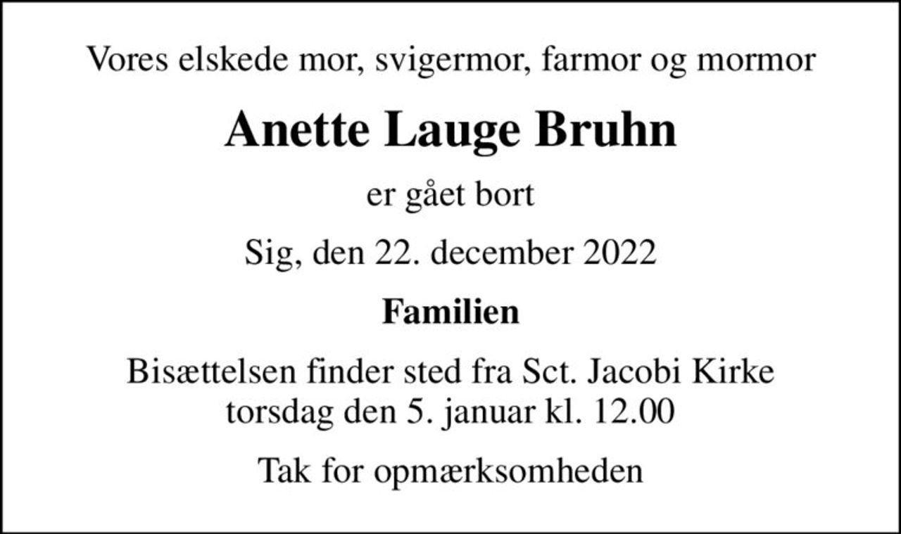 Vores elskede mor, svigermor, farmor og mormor
Anette Lauge Bruhn
er gået bort
Sig, den 22. december 2022
Familien
Bisættelsen finder sted fra Sct. Jacobi Kirke  torsdag den 5. januar kl. 12.00 
Tak for opmærksomheden