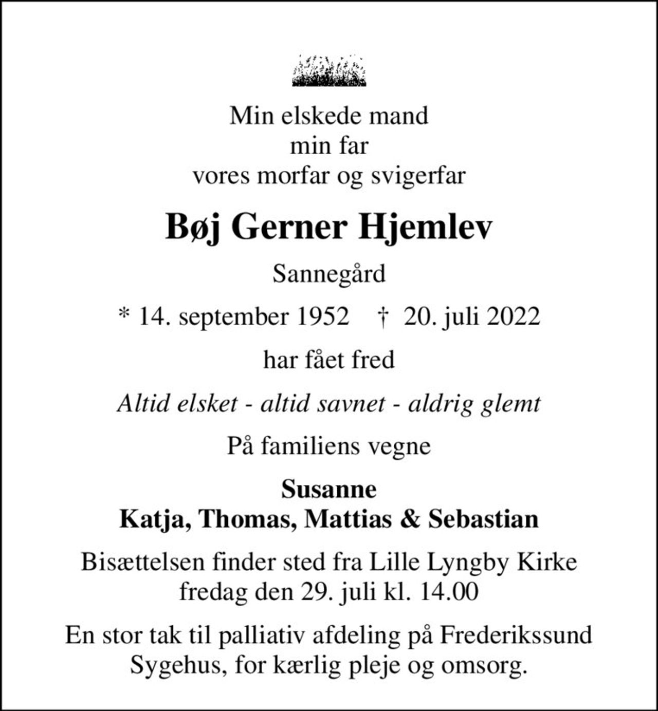 Min elskede mand min far vores morfar og svigerfar
Bøj Gerner Hjemlev
Sannegård
* 14. september 1952    ✝ 20. juli 2022
har fået fred
Altid elsket - altid savnet - aldrig glemt
På familiens vegne
Susanne Katja, Thomas, Mattias & Sebastian
Bisættelsen finder sted fra Lille Lyngby Kirke  fredag den 29. juli kl. 14.00 
En stor tak til palliativ afdeling på Frederikssund Sygehus, for kærlig pleje og omsorg.