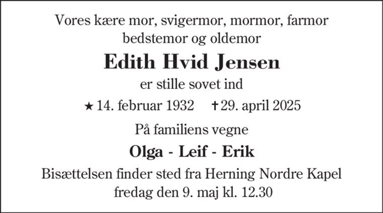 Vores kære mor, svigermor, mormor, farmor
bedstemor og oldemor
Edith Hvid Jensen
er stille sovet ind
★14. februar 1932 ✝29. april 2025
På familiens vegne
Olga - Leif - Erik
Bisættelsen finder sted fra Herning Nordre Kapel
fredag den 9. maj kl. 12.30