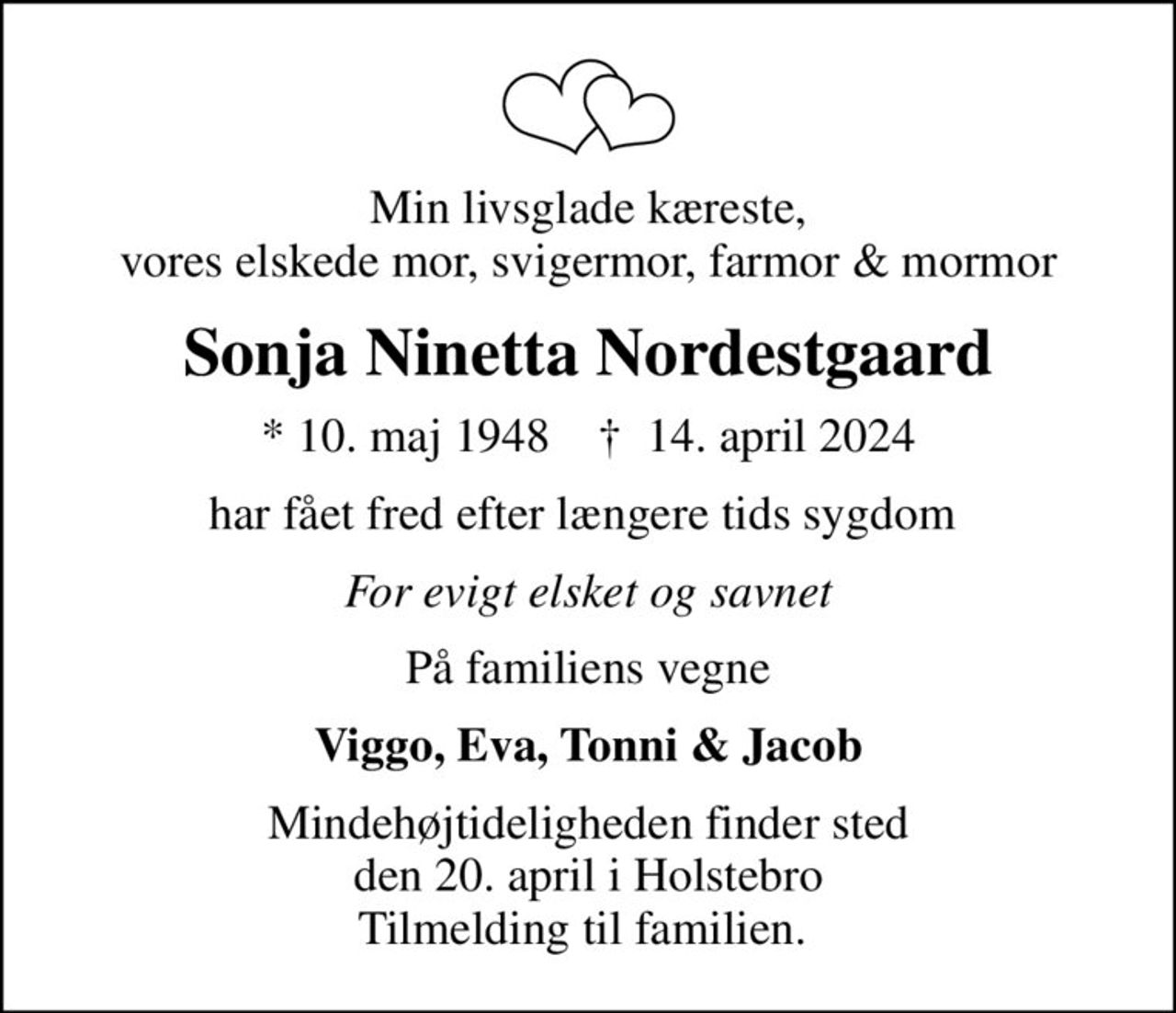 Min livsglade kæreste, vores elskede mor, svigermor, farmor & mormor
Sonja Ninetta Nordestgaard
* 10. maj 1948    ✝ 14. april 2024
har fået fred efter længere tids sygdom 
For evigt elsket og savnet
På familiens vegne
Viggo, Eva, Tonni & Jacob
Mindehøjtideligheden finder sted den 20. april i Holstebro Tilmelding til familien.