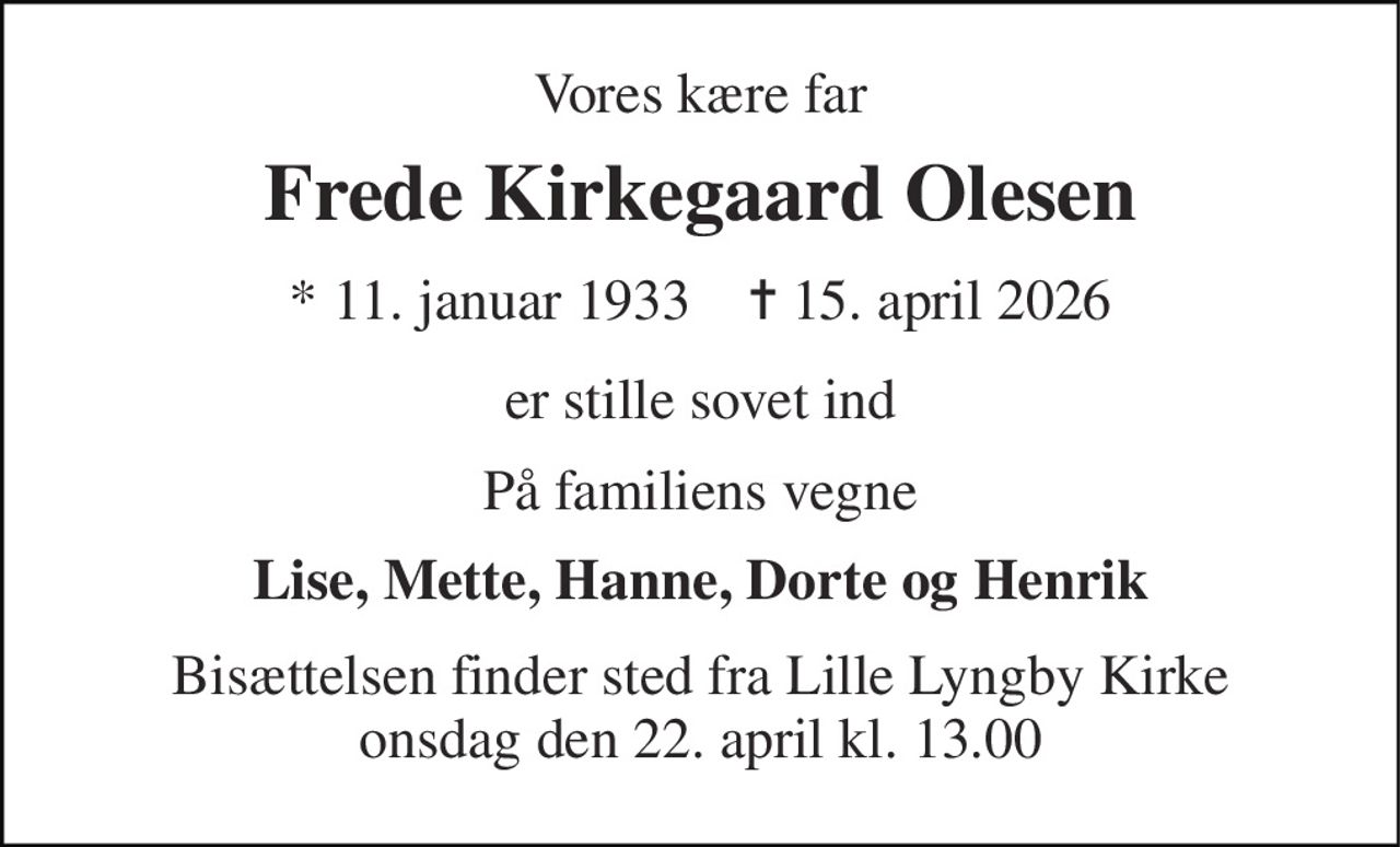 Vores kære far 
Frede Kirkegaard Olesen 
* 11. januar 1933    ✝ 15. april 2026 
er stille sovet ind 
På familiens vegne 
Lise, Mette, Hanne, Dorte og Henrik 
Bisættelsen finder sted fra Lille Lyngby Kirke onsdag den 22. april kl. 13.00