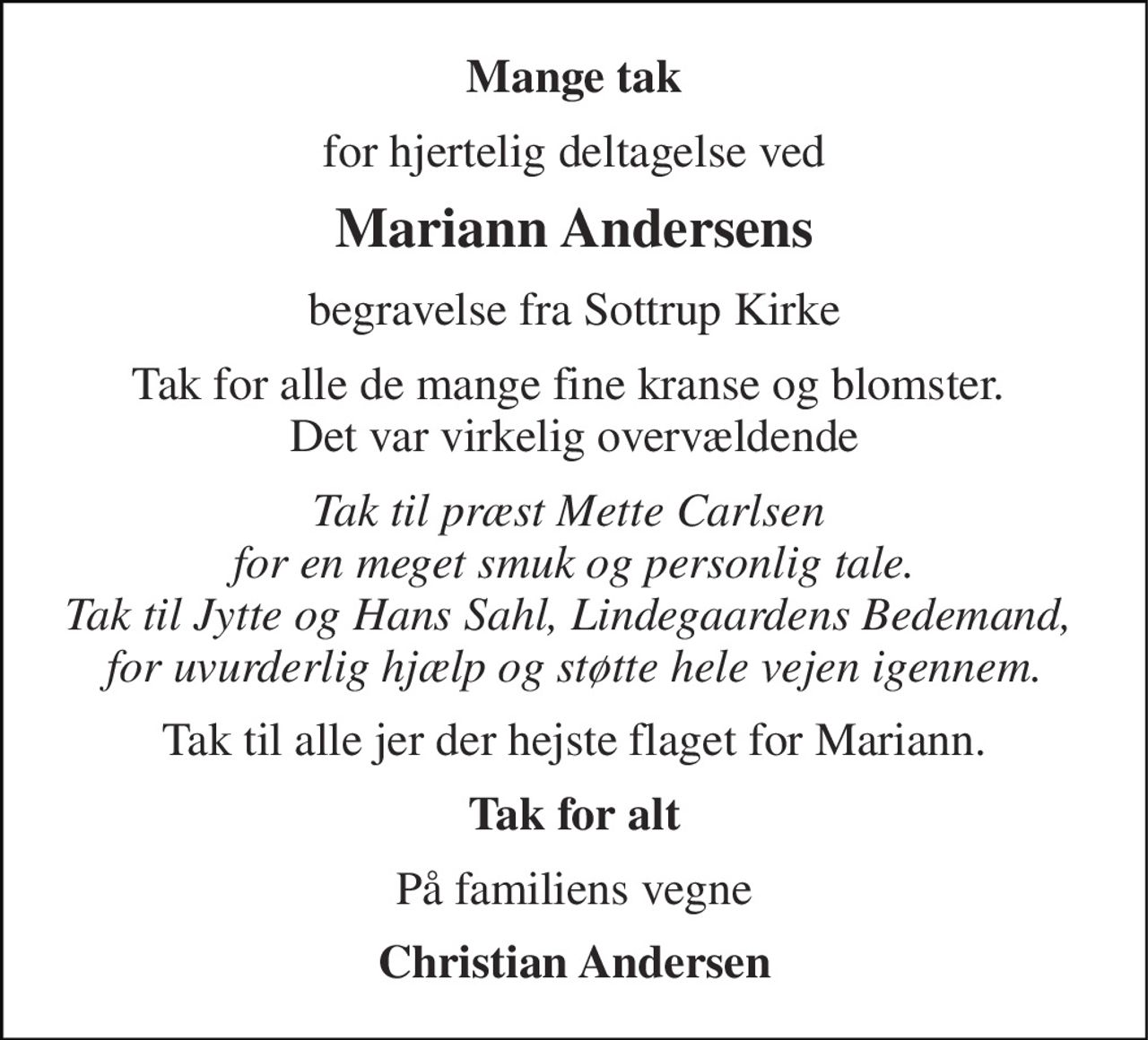 Mange tak 
for hjertelig deltagelse ved 
Mariann Andersens 
begravelse fra Sottrup Kirke 
Tak for alle de mange fine kranse og blomster.  Det var virkelig overvældende 
Tak til præst Mette Carlsen  for en meget smuk og personlig tale. Tak til Jytte og Hans Sahl, Lindegaardens Bedemand,  for uvurderlig hjælp og støtte hele vejen igennem. 
Tak til alle jer der hejste flaget for Mariann. 
Tak for alt 
På familiens vegne 
Christian Andersen