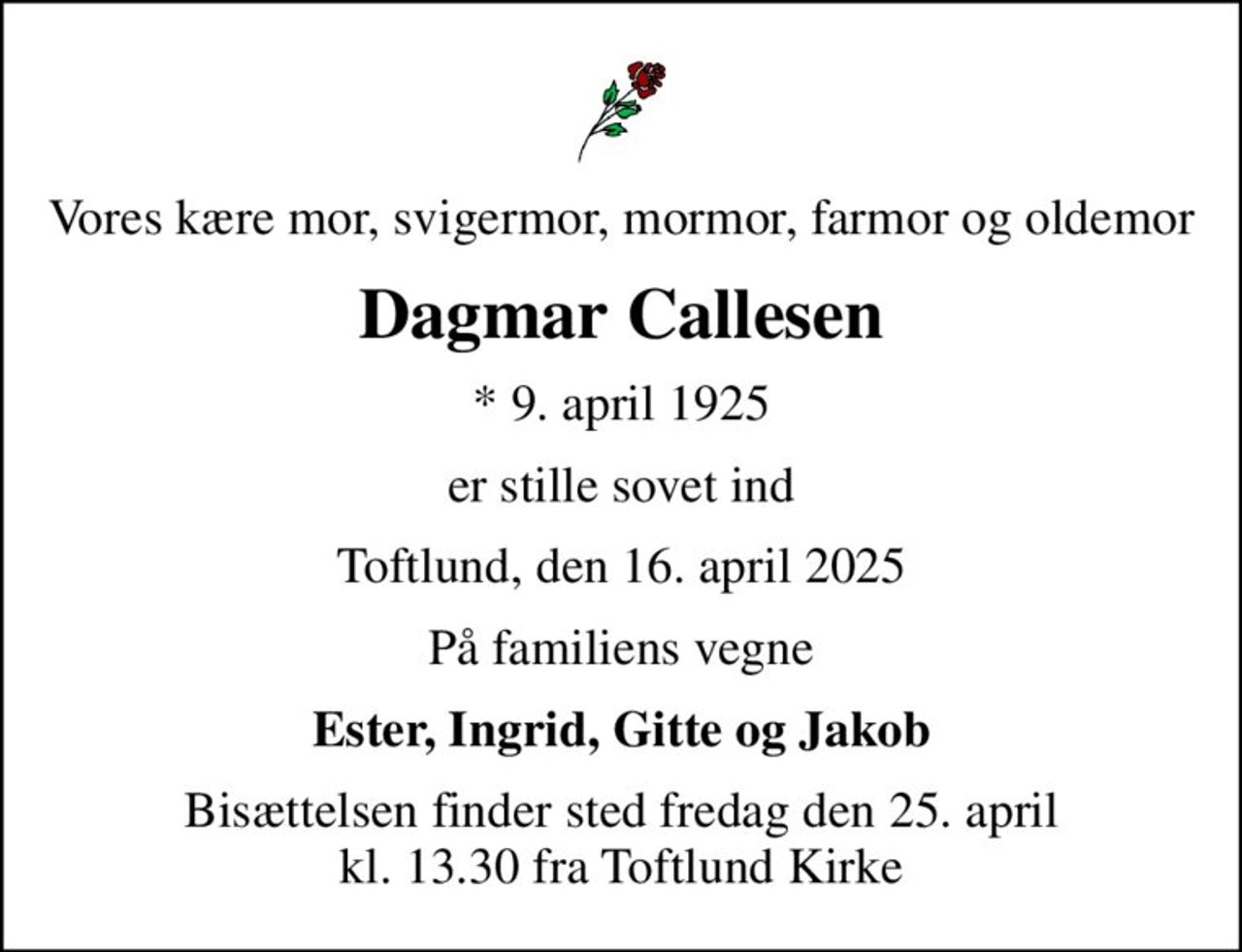 Vores kære mor, svigermor, mormor, farmor og oldemor
Dagmar Callesen
* 9. april 1925
er stille sovet ind
Toftlund, den 16. april 2025
På familiens vegne
Ester, Ingrid, Gitte og Jakob
Bisættelsen finder sted fredag den 25. april kl. 13.30 fra Toftlund Kirke