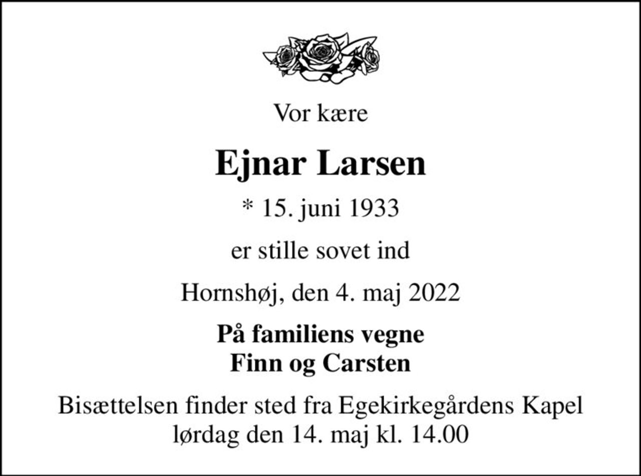 Vor kære
Ejnar Larsen
* 15. juni 1933
er stille sovet ind
Hornshøj, den 4. maj 2022
På familiens vegne Finn og Carsten
Bisættelsen finder sted fra Egekirkegårdens Kapel  lørdag den 14. maj kl. 14.00