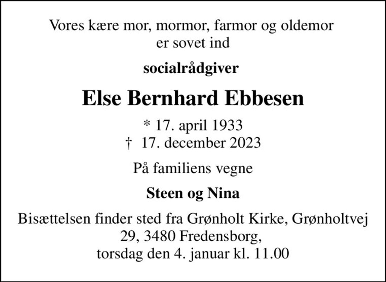 Vores kære mor, mormor, farmor og oldemor  er sovet ind
socialrådgiver 
Else Bernhard Ebbesen
* 17. april 1933
						✝ 17. december 2023
På familiens vegne
Steen og Nina
Bisættelsen finder sted fra Grønholt Kirke Grønholtvej 29 3480 Fredensborg,  torsdag den 4. januar kl. 11.00